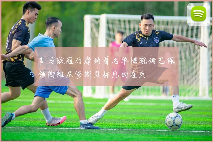 皇马欧冠对摩纳哥名单揭晓姆巴佩领衔维尼修斯贝林厄姆在列