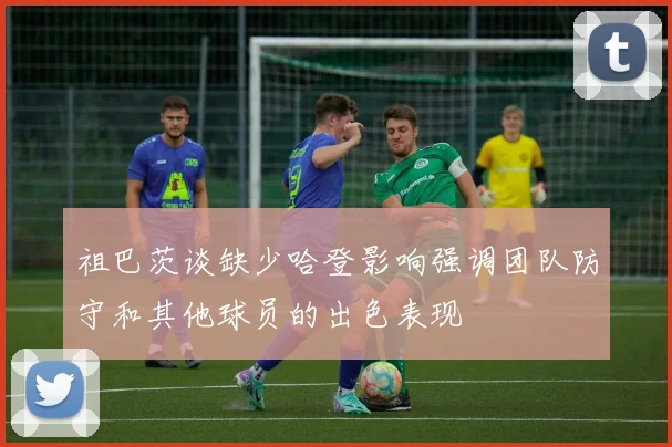 祖巴茨谈缺少哈登影响强调团队防守和其他球员的出色表现