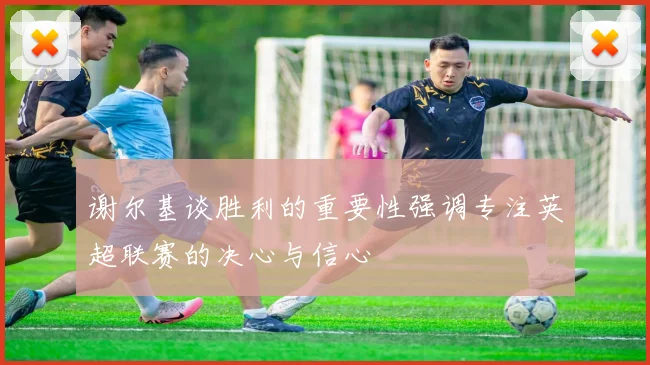 谢尔基谈胜利的重要性强调专注英超联赛的决心与信心