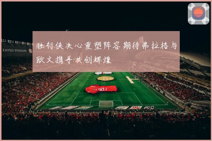 独行侠决心重塑阵容期待弗拉格与欧文携手共创辉煌