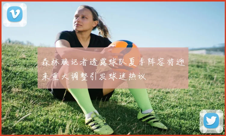 森林狼记者透露球队夏季阵容将迎来重大调整引发球迷热议