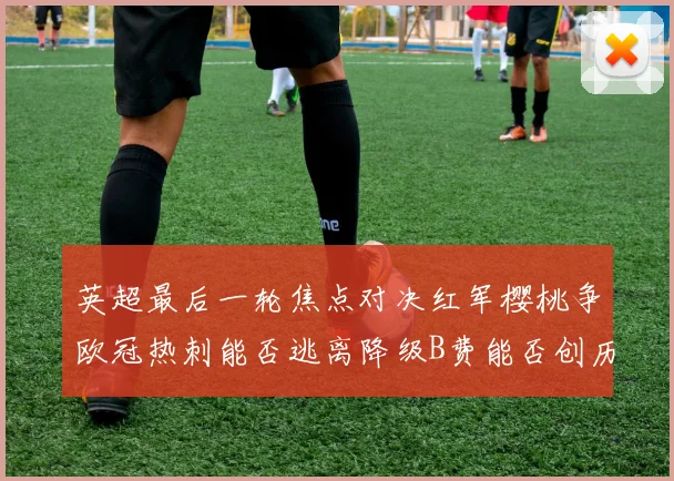 英超最后一轮焦点对决红军樱桃争欧冠热刺能否逃离降级B费能否创历史新高